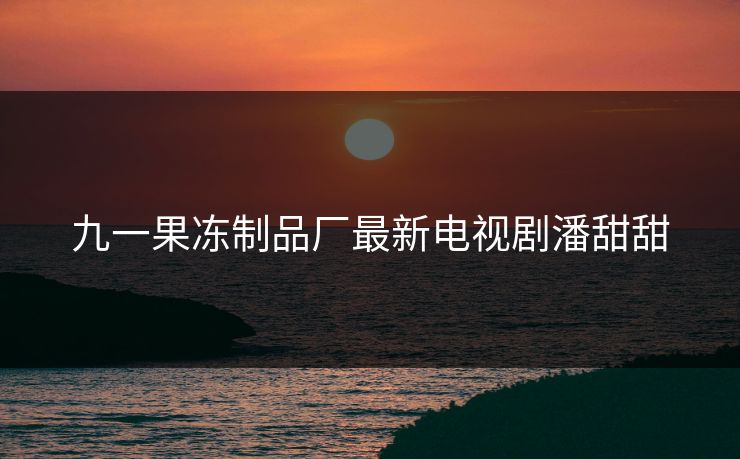九一果冻制品厂最新电视剧潘甜甜