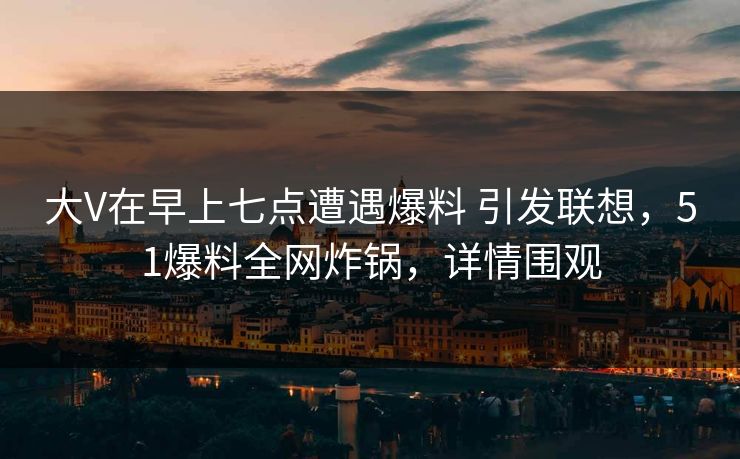 大V在早上七点遭遇爆料 引发联想，51爆料全网炸锅，详情围观