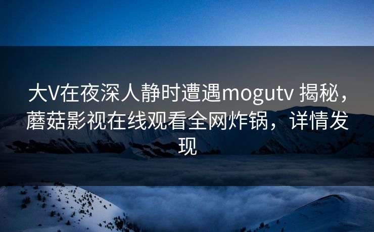 大V在夜深人静时遭遇mogutv 揭秘，蘑菇影视在线观看全网炸锅，详情发现