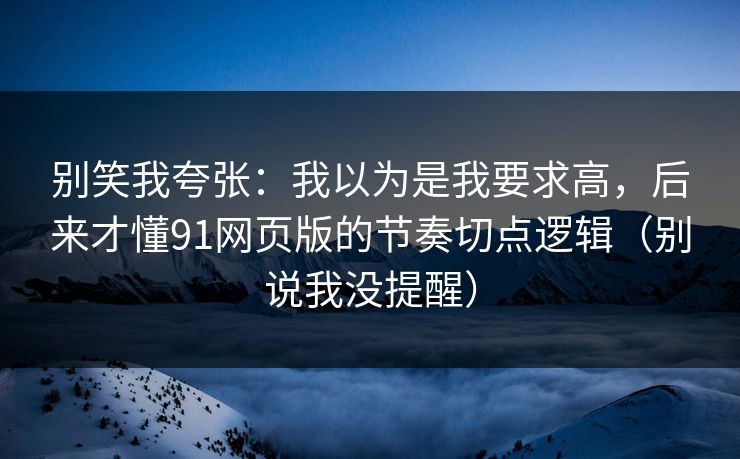 别笑我夸张：我以为是我要求高，后来才懂91网页版的节奏切点逻辑（别说我没提醒）