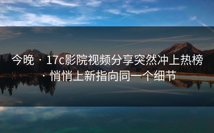 今晚 · 17c影院视频分享突然冲上热榜 · 悄悄上新指向同一个细节