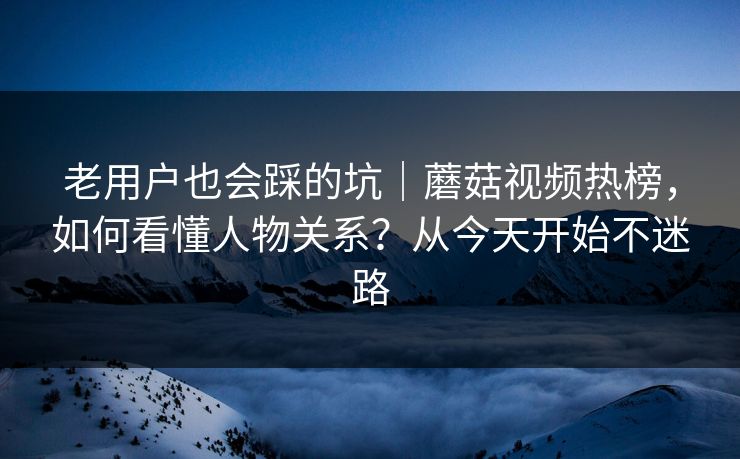 老用户也会踩的坑｜蘑菇视频热榜，如何看懂人物关系？从今天开始不迷路