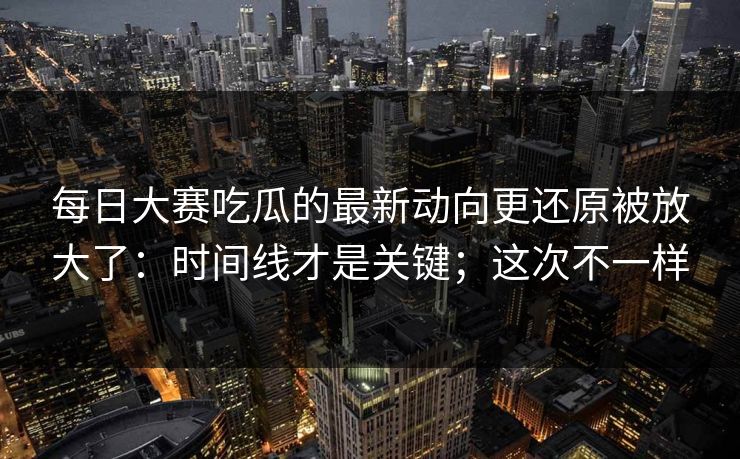每日大赛吃瓜的最新动向更还原被放大了：时间线才是关键；这次不一样