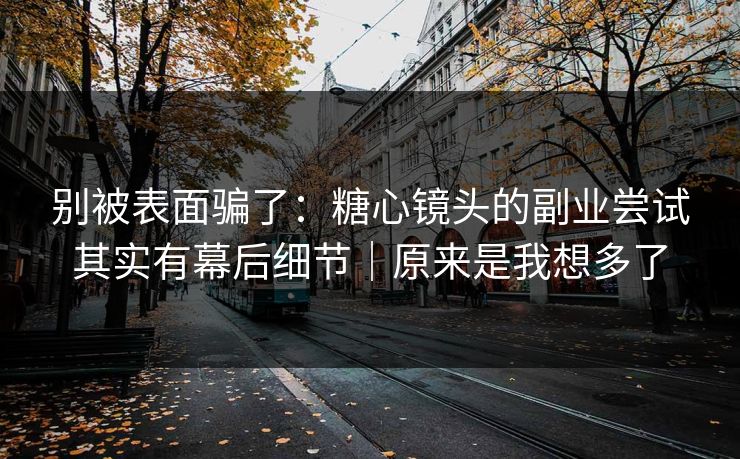 别被表面骗了：糖心镜头的副业尝试其实有幕后细节｜原来是我想多了