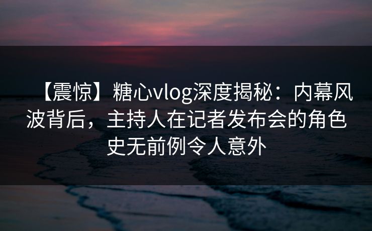 【震惊】糖心vlog深度揭秘:内幕风波背后,主持人在记者发布会的角色史无前例令人意外 【震惊】糖心vlog深度揭秘:内幕风波背后,主持人在记者发布会的角色史无前例令人意外